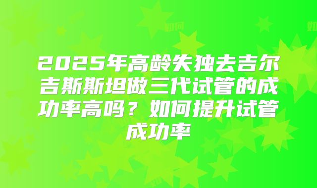2025年高龄失独去吉尔吉斯斯坦做三代试管的成功率高吗？如何提升试管成功率