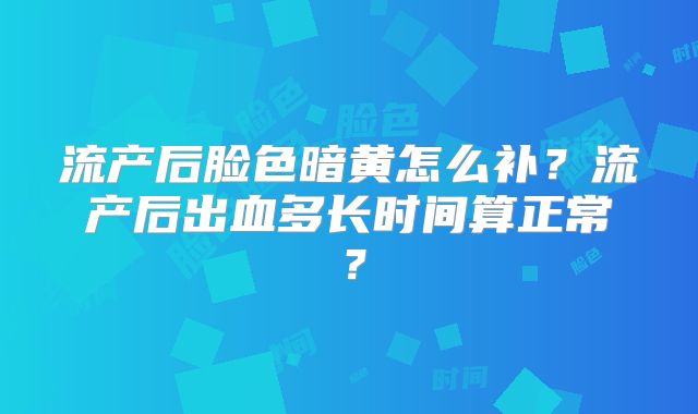 流产后脸色暗黄怎么补?流产后出血多长时间算正常?