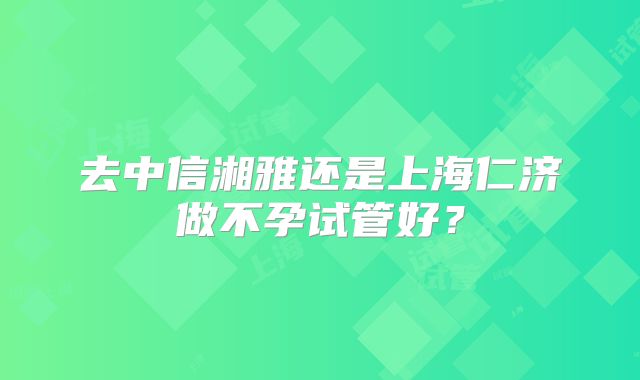 去中信湘雅还是上海仁济做不孕试管好？