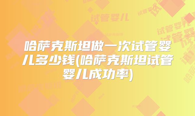 哈萨克斯坦做一次试管婴儿多少钱(哈萨克斯坦试管婴儿成功率)
