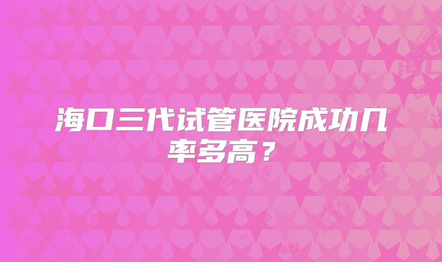 海口三代试管医院成功几率多高？