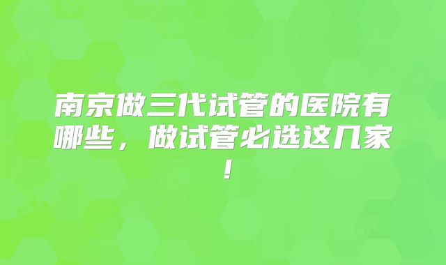 南京做三代试管的医院有哪些，做试管必选这几家！