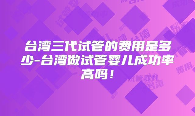 台湾三代试管的费用是多少-台湾做试管婴儿成功率高吗！
