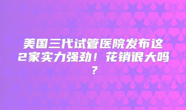 美国三代试管医院发布这2家实力强劲！花销很大吗？