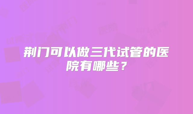 荆门可以做三代试管的医院有哪些?