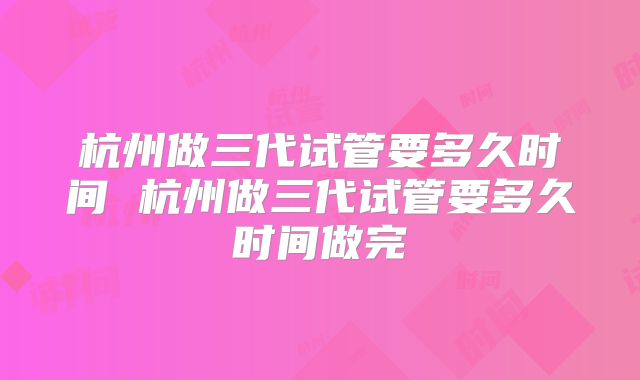杭州做三代试管要多久时间 杭州做三代试管要多久时间做完