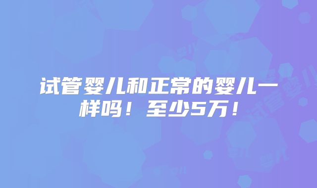 试管婴儿和正常的婴儿一样吗！至少5万！