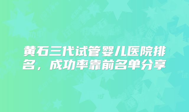 黄石三代试管婴儿医院排名，成功率靠前名单分享