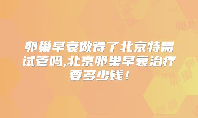 卵巢早衰做得了北京特需试管吗,北京卵巢早衰治疗要多少钱！