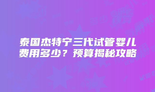 泰国杰特宁三代试管婴儿费用多少？预算揭秘攻略