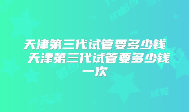 天津第三代试管要多少钱 天津第三代试管要多少钱一次