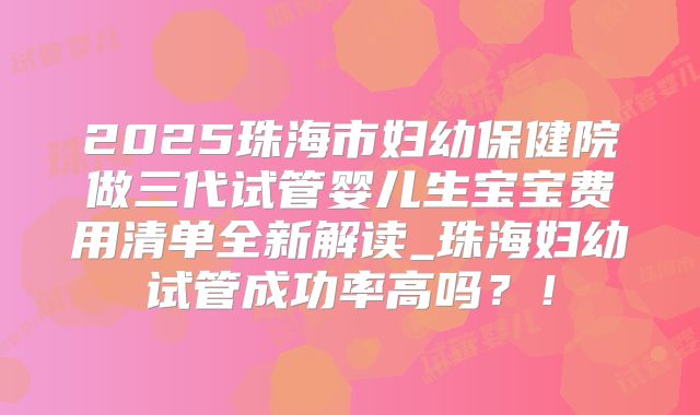 2025珠海市妇幼保健院做三代试管婴儿生宝宝费用清单全新解读_珠海妇幼试管成功率高吗？！