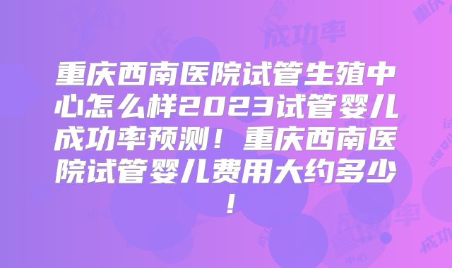 重庆西南医院试管生殖中心怎么样2023试管婴儿成功率预测！重庆西南医院试管婴儿费用大约多少！