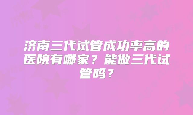 济南三代试管成功率高的医院有哪家？能做三代试管吗？