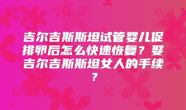 吉尔吉斯斯坦试管婴儿促排卵后怎么快速恢复？娶吉尔吉斯斯坦女人的手续？