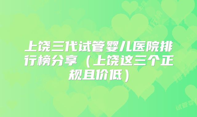 上饶三代试管婴儿医院排行榜分享（上饶这三个正规且价低）