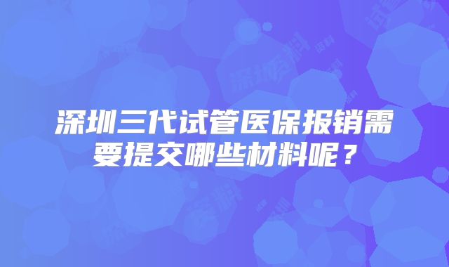 深圳三代试管医保报销需要提交哪些材料呢？