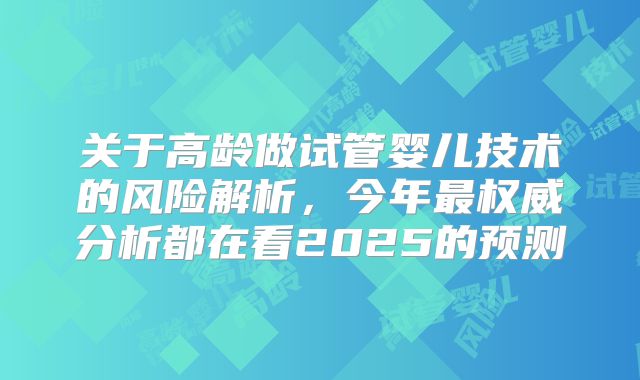 关于高龄做试管婴儿技术的风险解析,今年最权威分析都在看2025的预测