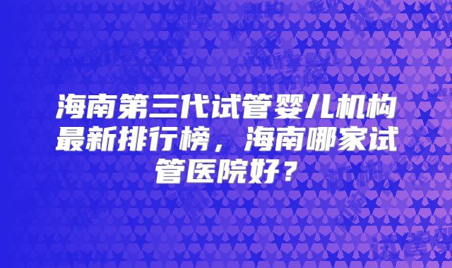 海南第三代试管婴儿机构最新排行榜，海南哪家试管医院好？