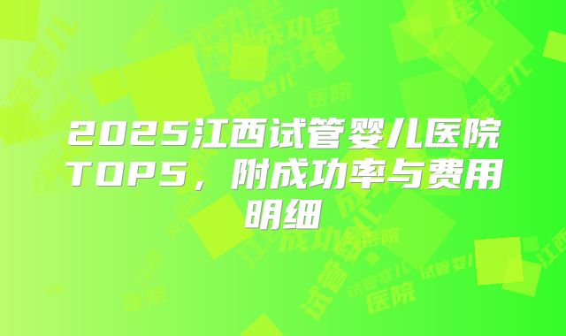 2025江西试管婴儿医院TOP5,附成功率与费用明细