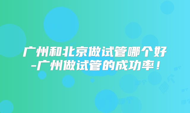 广州和北京做试管哪个好-广州做试管的成功率！