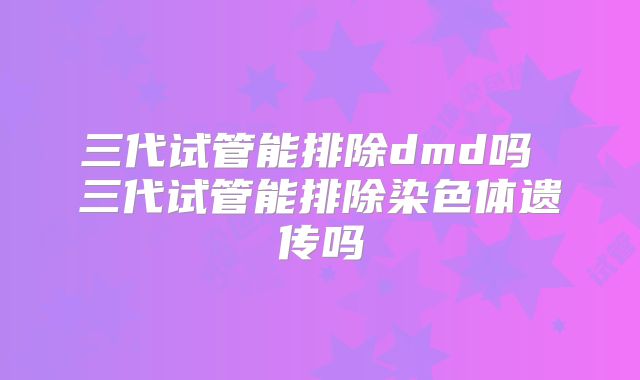 三代试管能排除dmd吗 三代试管能排除染色体遗传吗
