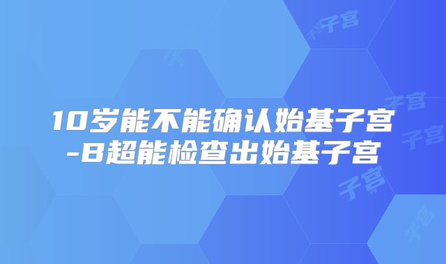 10岁能不能确认始基子宫-B超能检查出始基子宫