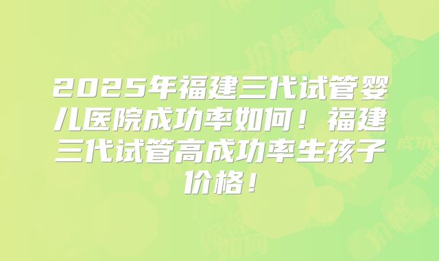 2025年福建三代试管婴儿医院成功率如何!福建三代试管高成功率生孩子价格!