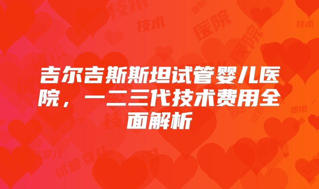 吉尔吉斯斯坦试管婴儿医院，一二三代技术费用全面解析