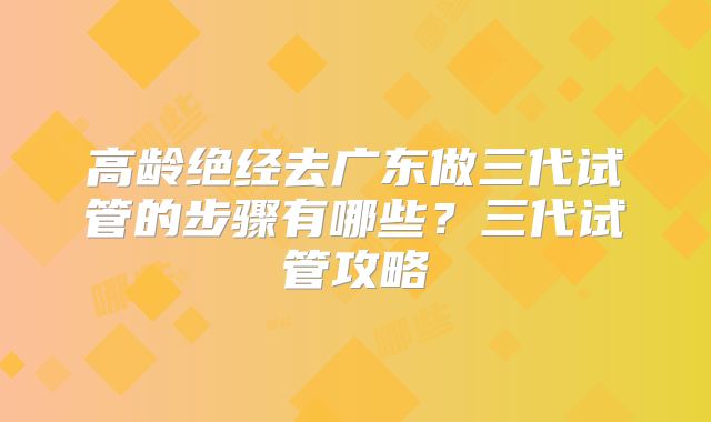 高龄绝经去广东做三代试管的步骤有哪些？三代试管攻略