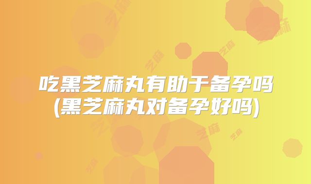 吃黑芝麻丸有助于备孕吗(黑芝麻丸对备孕好吗)