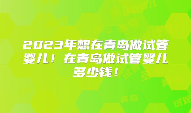 2023年想在青岛做试管婴儿！在青岛做试管婴儿多少钱！