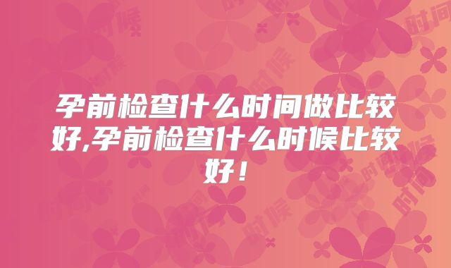 孕前检查什么时间做比较好,孕前检查什么时候比较好！