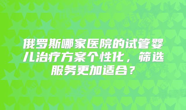 俄罗斯哪家医院的试管婴儿治疗方案个性化，筛选服务更加适合？