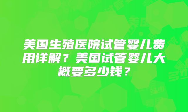 美国生殖医院试管婴儿费用详解？美国试管婴儿大概要多少钱？