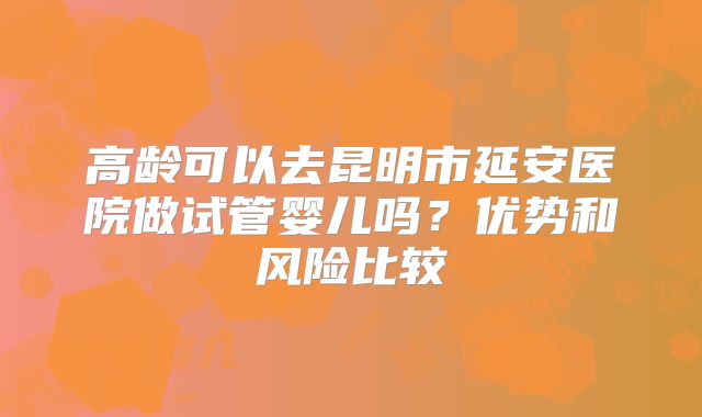 高龄可以去昆明市延安医院做试管婴儿吗？优势和风险比较