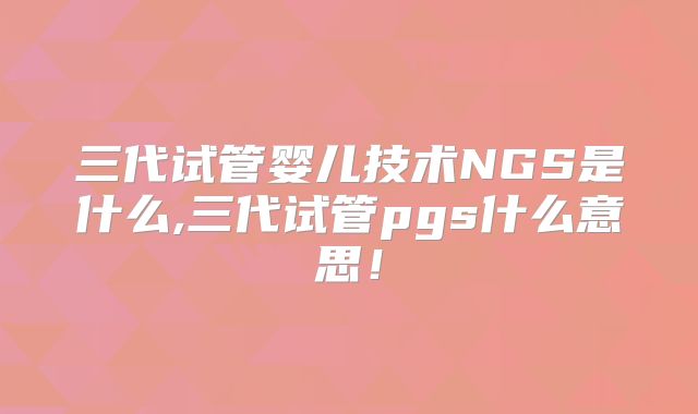 三代试管婴儿技术NGS是什么,三代试管pgs什么意思！