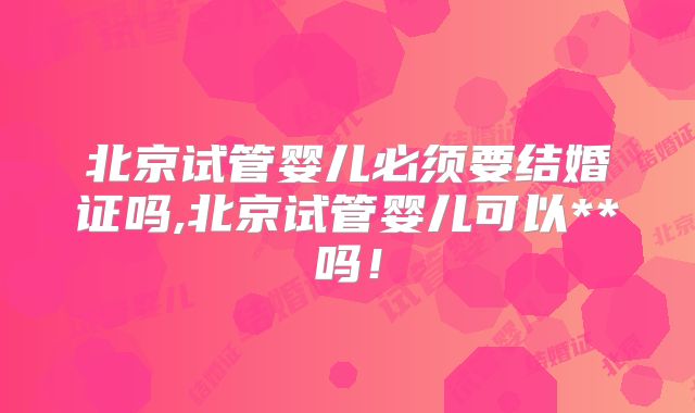 北京试管婴儿必须要结婚证吗,北京试管婴儿可以**吗！