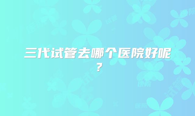 三代试管去哪个医院好呢？