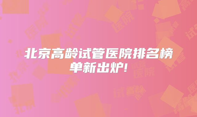 北京高龄试管医院排名榜单新出炉!