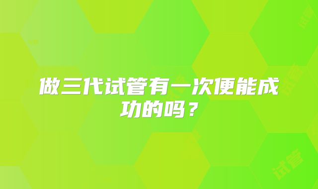 做三代试管有一次便能成功的吗？