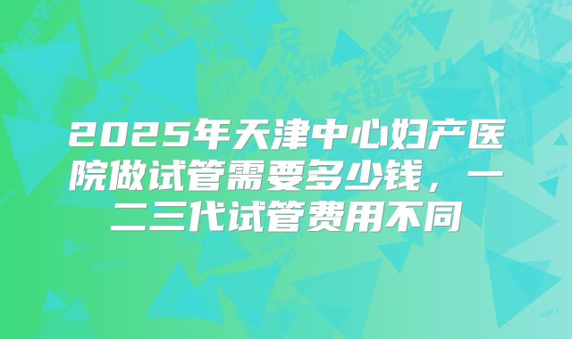 2025年天津中心妇产医院做试管需要多少钱，一二三代试管费用不同