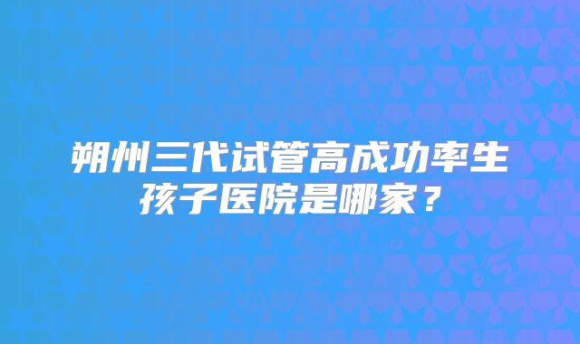 朔州三代试管高成功率生孩子医院是哪家?