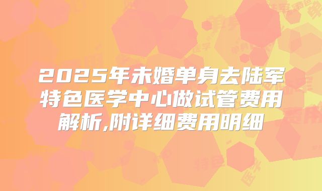 2025年未婚单身去陆军特色医学中心做试管费用解析,附详细费用明细