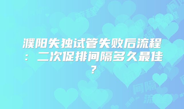 濮阳失独试管失败后流程:二次促排间隔多久最佳?