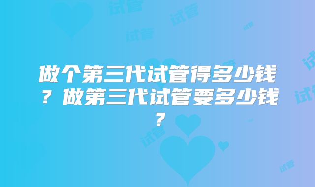 做个第三代试管得多少钱？做第三代试管要多少钱？