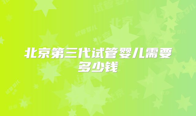 北京第三代试管婴儿需要多少钱