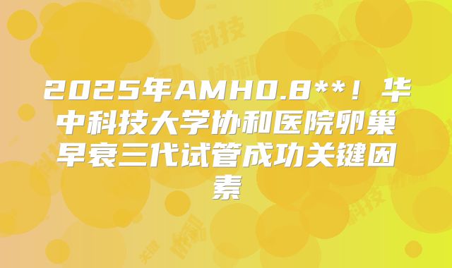 2025年AMH0.8**!华中科技大学协和医院卵巢早衰三代试管成功关键因素