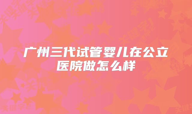 广州三代试管婴儿在公立医院做怎么样