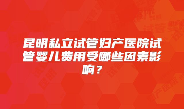 昆明私立试管妇产医院试管婴儿费用受哪些因素影响？